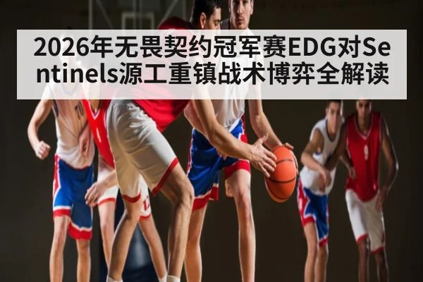 2026年无畏契约冠军赛EDG对Sentinels源工重镇战术博弈全解读