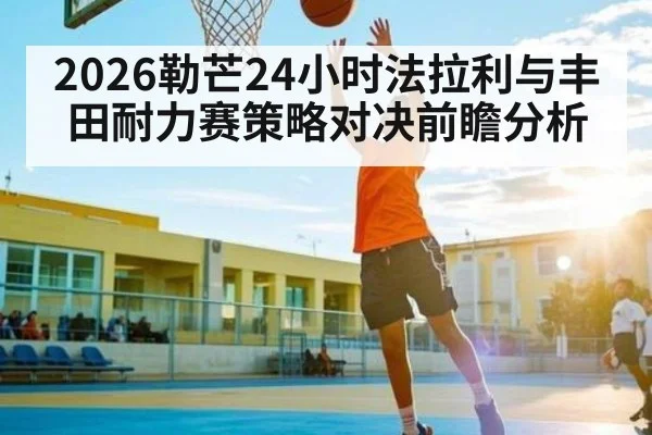 2026勒芒24小时法拉利与丰田耐力赛策略对决前瞻分析